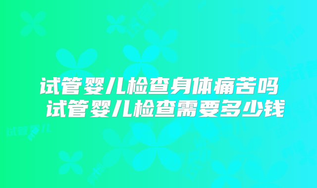 试管婴儿检查身体痛苦吗 试管婴儿检查需要多少钱