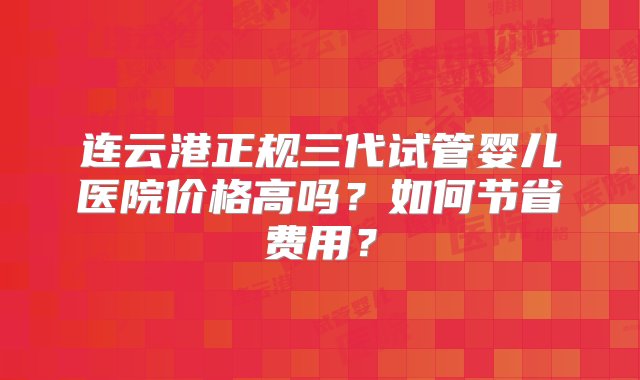 连云港正规三代试管婴儿医院价格高吗？如何节省费用？