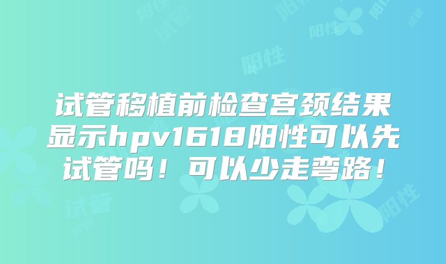 试管移植前检查宫颈结果显示hpv1618阳性可以先试管吗！可以少走弯路！