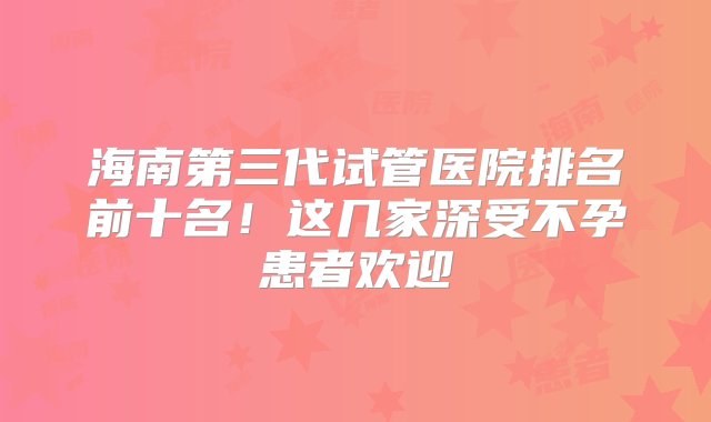 海南第三代试管医院排名前十名！这几家深受不孕患者欢迎