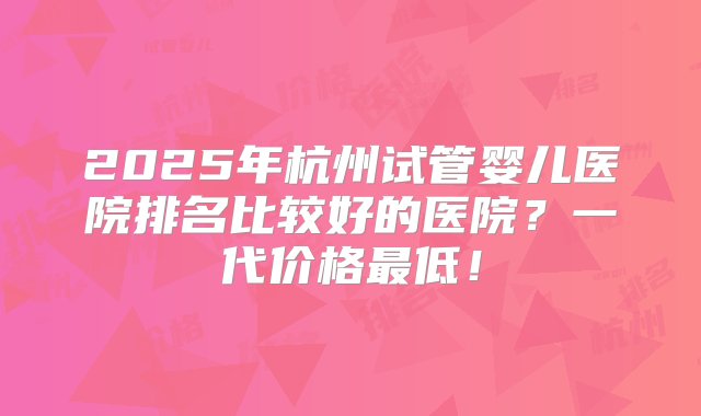 2025年杭州试管婴儿医院排名比较好的医院？一代价格最低！