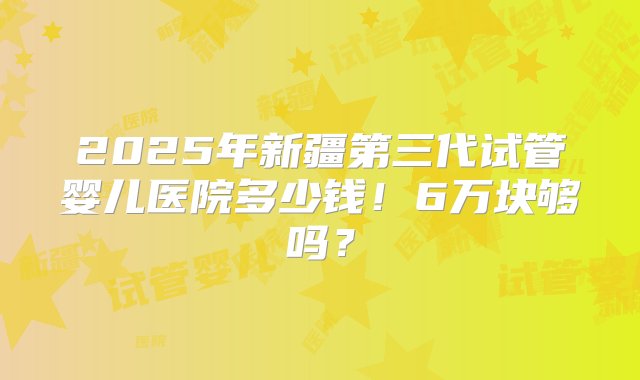 2025年新疆第三代试管婴儿医院多少钱！6万块够吗？