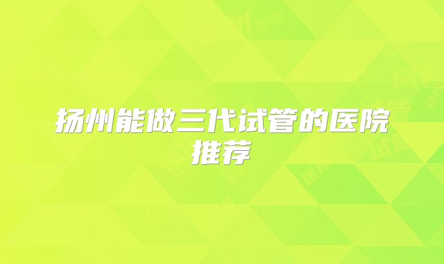 扬州能做三代试管的医院推荐