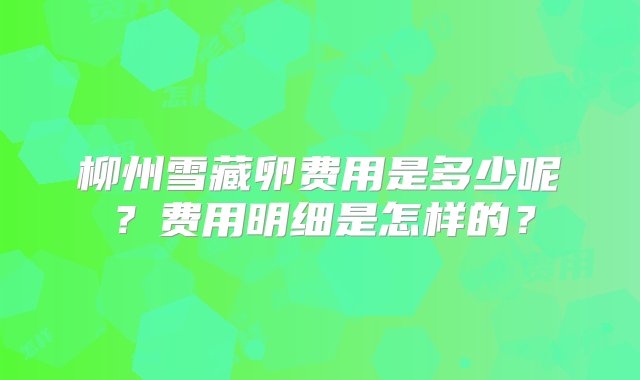 柳州雪藏卵费用是多少呢？费用明细是怎样的？