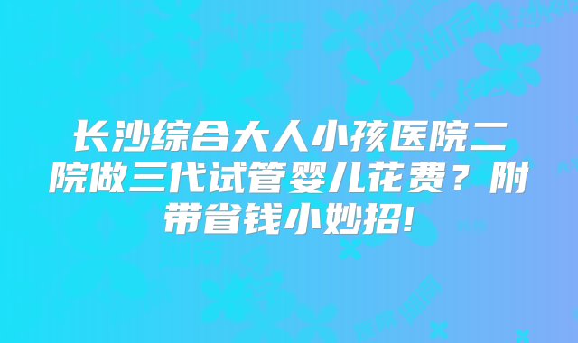 长沙综合大人小孩医院二院做三代试管婴儿花费？附带省钱小妙招!