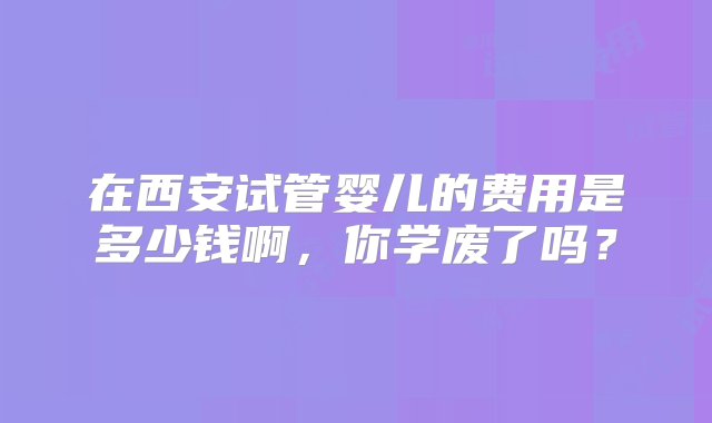 在西安试管婴儿的费用是多少钱啊，你学废了吗？