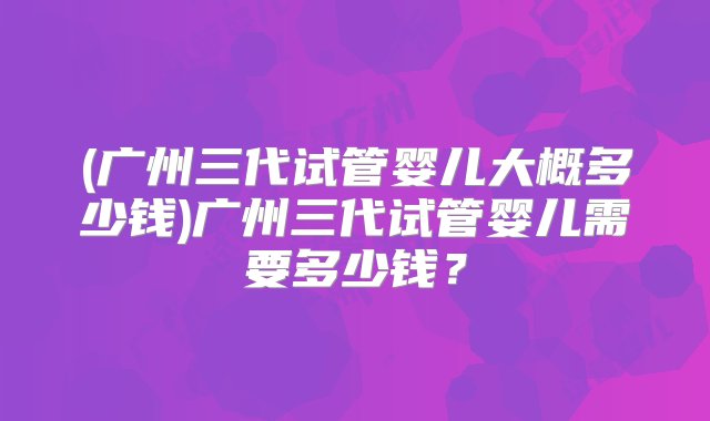 (广州三代试管婴儿大概多少钱)广州三代试管婴儿需要多少钱？