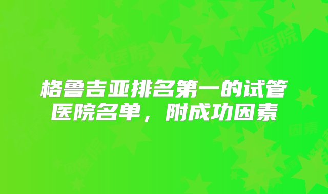 格鲁吉亚排名第一的试管医院名单，附成功因素