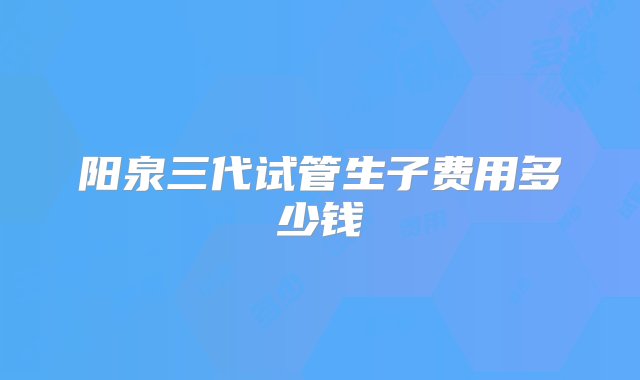 阳泉三代试管生子费用多少钱