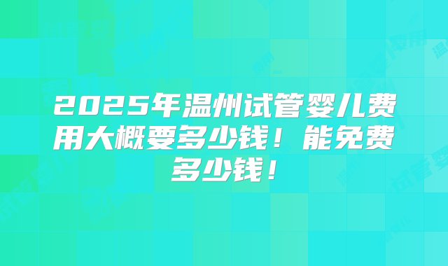 2025年温州试管婴儿费用大概要多少钱！能免费多少钱！