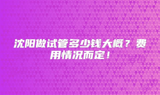 沈阳做试管多少钱大概？费用情况而定！