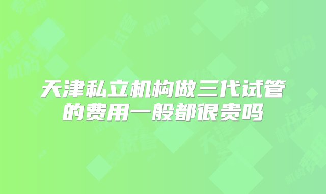 天津私立机构做三代试管的费用一般都很贵吗