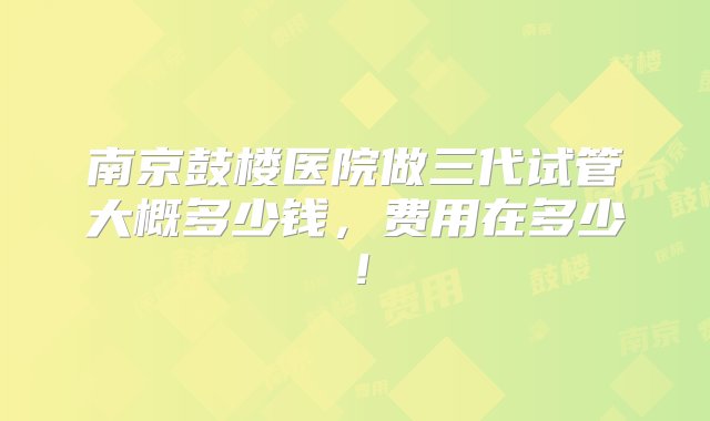 南京鼓楼医院做三代试管大概多少钱，费用在多少！