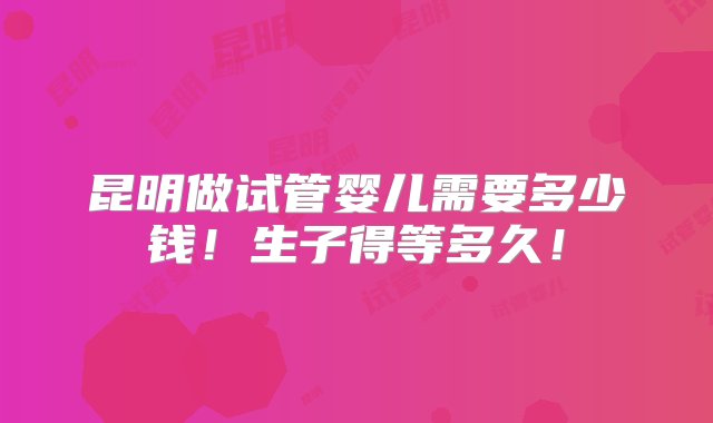 昆明做试管婴儿需要多少钱！生子得等多久！