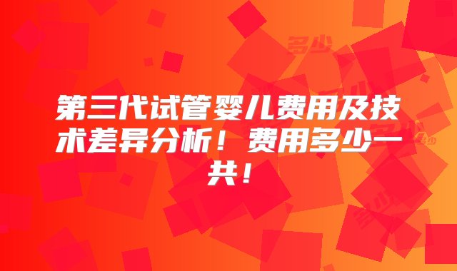 第三代试管婴儿费用及技术差异分析！费用多少一共！