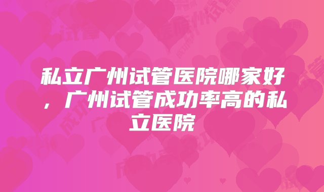 私立广州试管医院哪家好，广州试管成功率高的私立医院