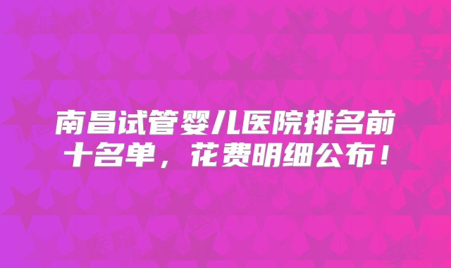 南昌试管婴儿医院排名前十名单，花费明细公布！