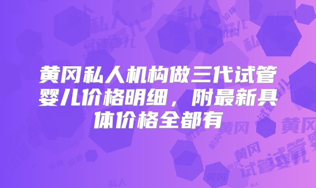 黄冈私人机构做三代试管婴儿价格明细，附最新具体价格全都有