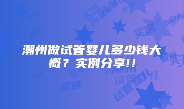 潮州做试管婴儿多少钱大概？实例分享!！