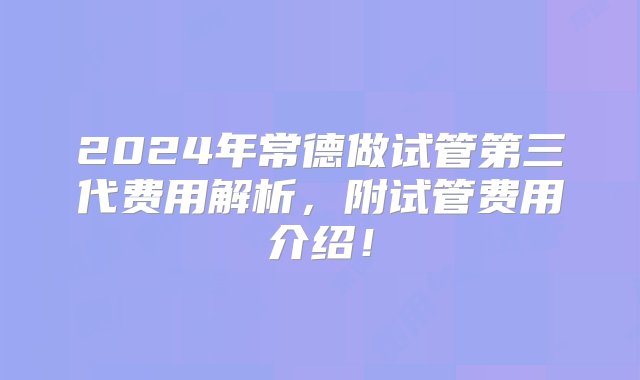 2024年常德做试管第三代费用解析，附试管费用介绍！