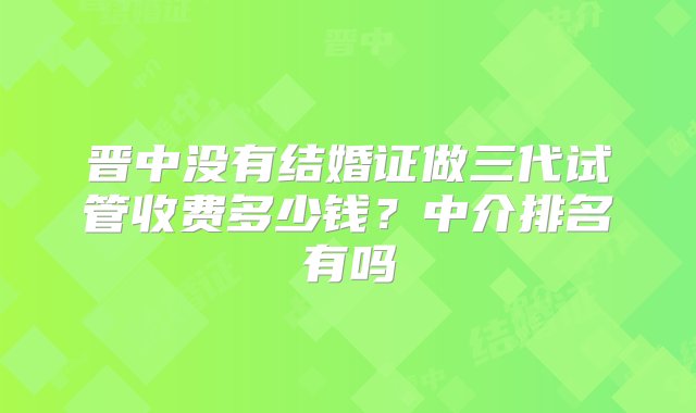 晋中没有结婚证做三代试管收费多少钱？中介排名有吗