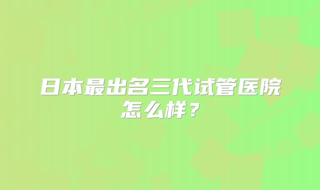 日本最出名三代试管医院怎么样？