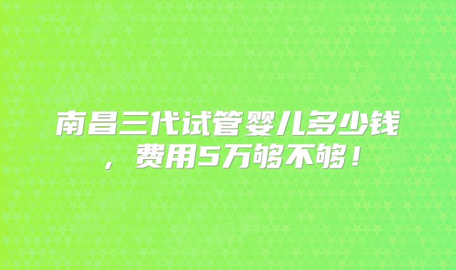 南昌三代试管婴儿多少钱，费用5万够不够！