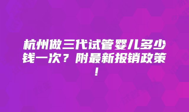 杭州做三代试管婴儿多少钱一次？附最新报销政策！