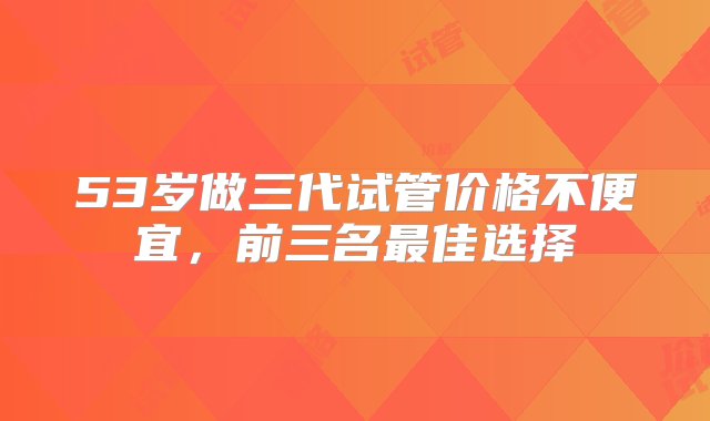 53岁做三代试管价格不便宜，前三名最佳选择