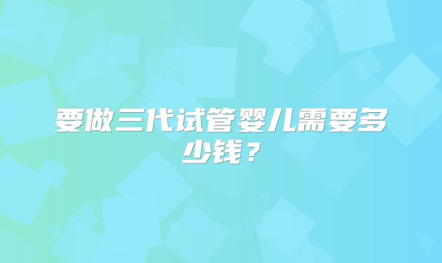 要做三代试管婴儿需要多少钱？