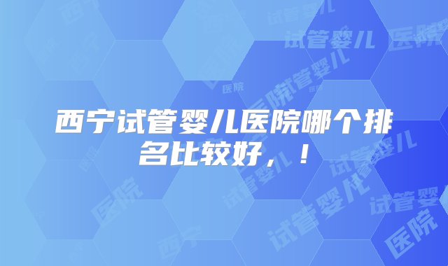 西宁试管婴儿医院哪个排名比较好，！