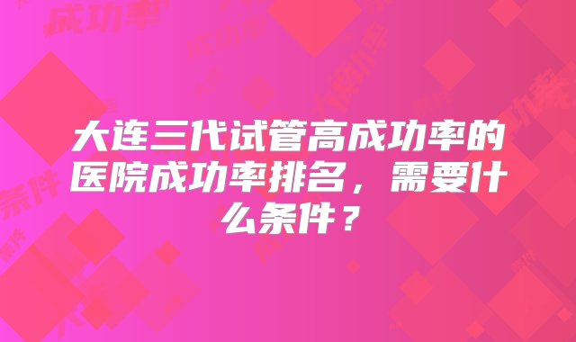 大连三代试管高成功率的医院成功率排名，需要什么条件？