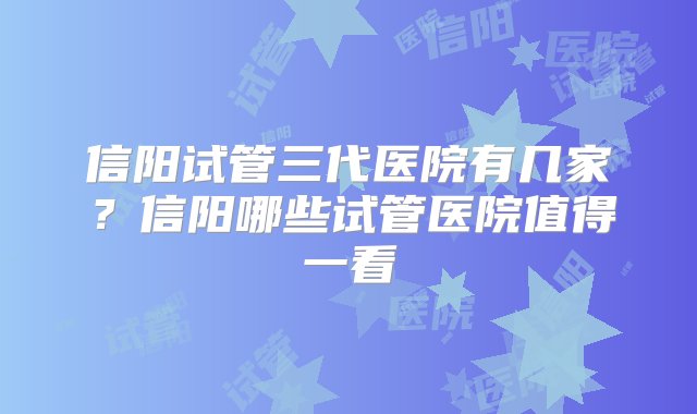 信阳试管三代医院有几家？信阳哪些试管医院值得一看