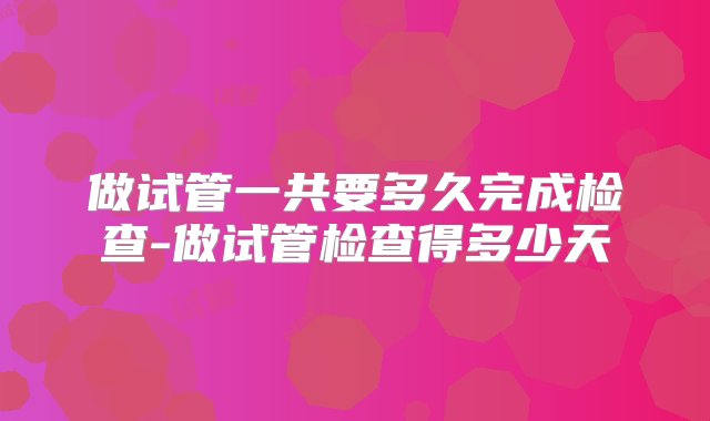 做试管一共要多久完成检查-做试管检查得多少天