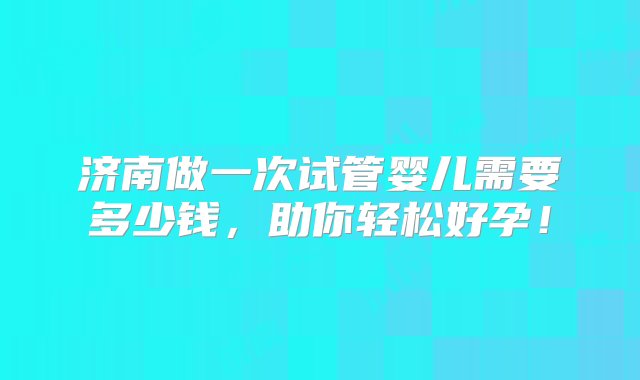 济南做一次试管婴儿需要多少钱，助你轻松好孕！