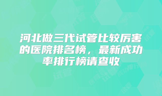 河北做三代试管比较厉害的医院排名榜，最新成功率排行榜请查收