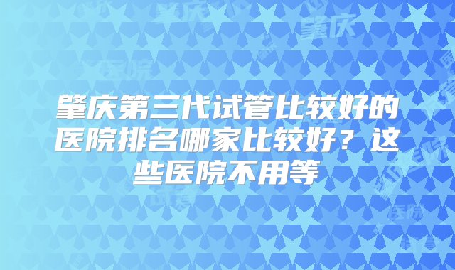 肇庆第三代试管比较好的医院排名哪家比较好？这些医院不用等