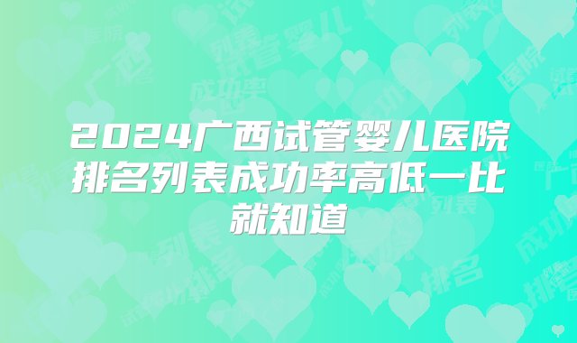 2024广西试管婴儿医院排名列表成功率高低一比就知道