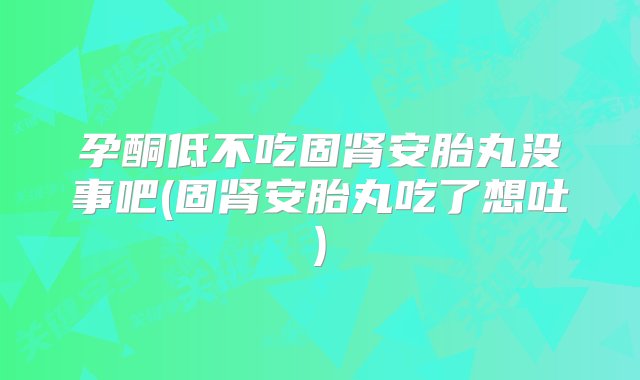 孕酮低不吃固肾安胎丸没事吧(固肾安胎丸吃了想吐)