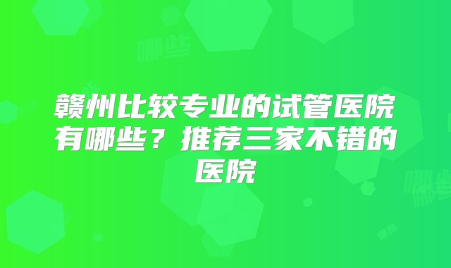 赣州比较专业的试管医院有哪些？推荐三家不错的医院