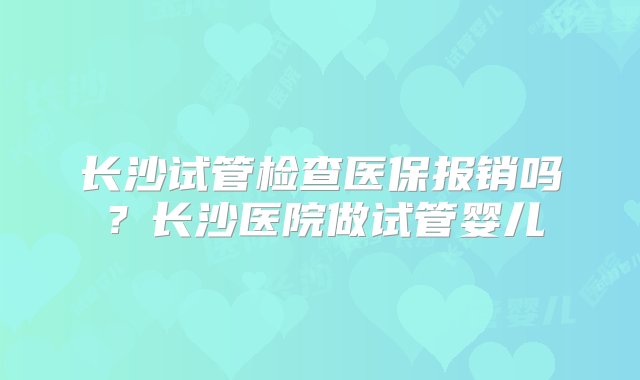 长沙试管检查医保报销吗？长沙医院做试管婴儿