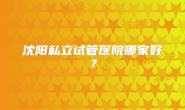 沈阳私立试管医院哪家好？