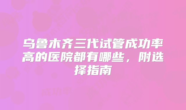 乌鲁木齐三代试管成功率高的医院都有哪些，附选择指南