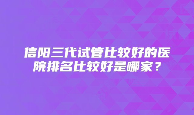 信阳三代试管比较好的医院排名比较好是哪家？