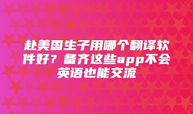 赴美国生子用哪个翻译软件好？备齐这些app不会英语也能交流