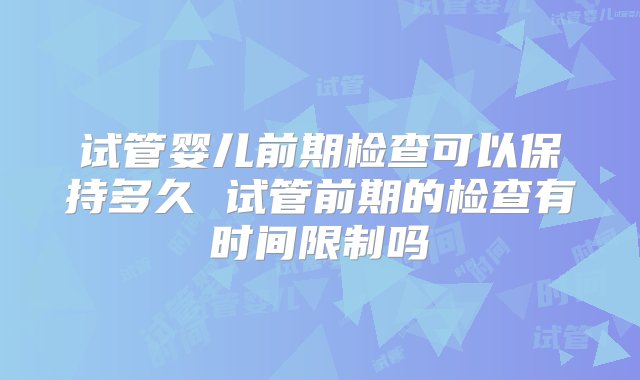 试管婴儿前期检查可以保持多久 试管前期的检查有时间限制吗