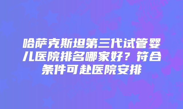 哈萨克斯坦第三代试管婴儿医院排名哪家好？符合条件可赴医院安排