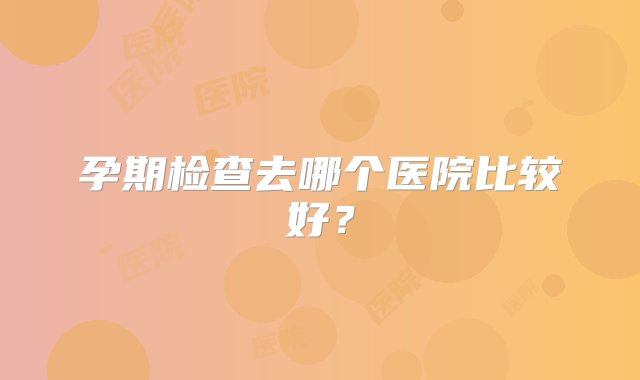 孕期检查去哪个医院比较好？