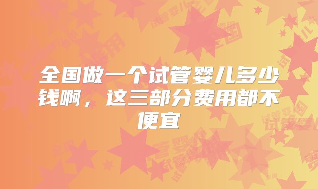 全国做一个试管婴儿多少钱啊，这三部分费用都不便宜