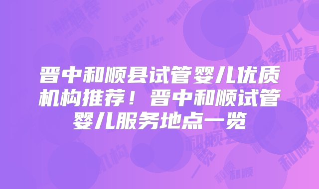 晋中和顺县试管婴儿优质机构推荐！晋中和顺试管婴儿服务地点一览